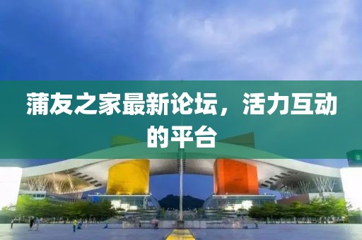 蒲友之家最新论坛，活力互动的平台