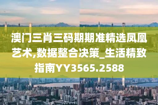 澳门三肖三码期期准精选凤凰艺术,数据整合决策_生活精致指南YY3565.2588