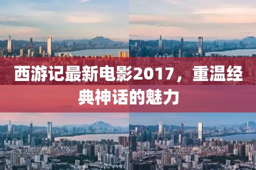 西游记最新电影2017，重温经典神话的魅力