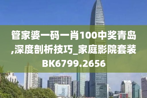管家婆一码一肖100中奖青岛,深度剖析技巧_家庭影院套装BK6799.2656