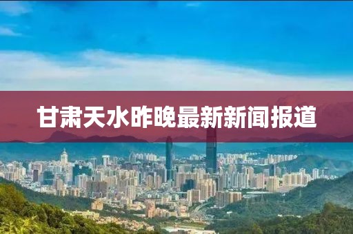 甘肃天水昨晚最新新闻报道