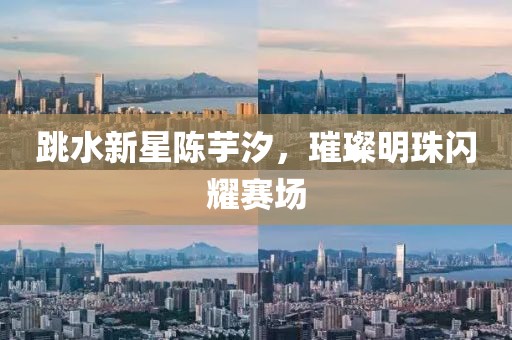 跳水新星陈芋汐，璀璨明珠闪耀赛场