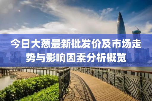 今日大葱最新批发价及市场走势与影响因素分析概览