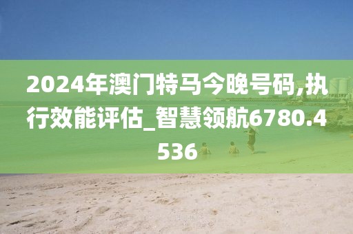 2024年澳门特马今晚号码,执行效能评估_智慧领航6780.4536