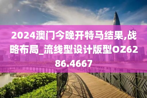 2024澳门今晚开特马结果,战略布局_流线型设计版型OZ6286.4667