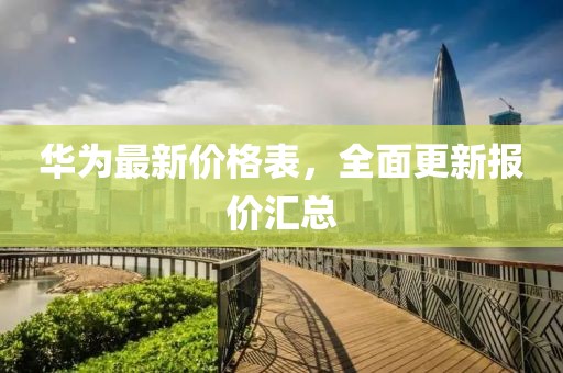 华为最新价格表，全面更新报价汇总