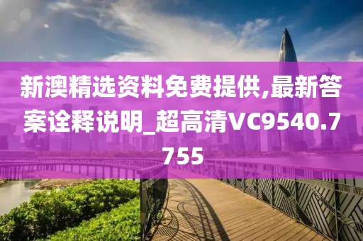 新澳精选资料免费提供,最新答案诠释说明_超高清VC9540.7755