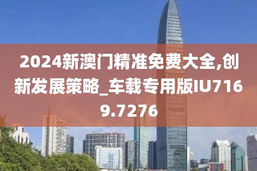 2024新澳门精准免费大全,创新发展策略_车载专用版IU7169.7276