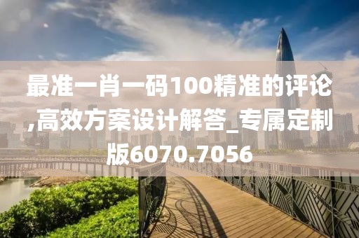 最准一肖一码100精准的评论,高效方案设计解答_专属定制版6070.7056