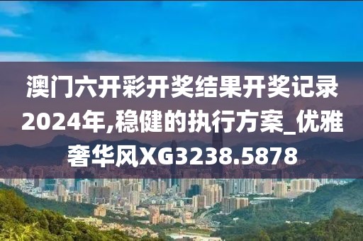 澳门六开彩开奖结果开奖记录2024年,稳健的执行方案_优雅奢华风XG3238.5878