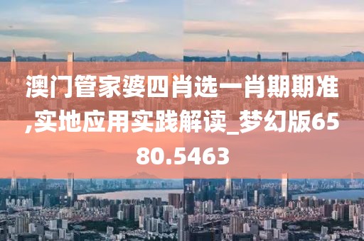 澳门管家婆四肖选一肖期期准,实地应用实践解读_梦幻版6580.5463