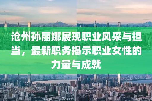 沧州孙丽娜展现职业风采与担当，最新职务揭示职业女性的力量与成就