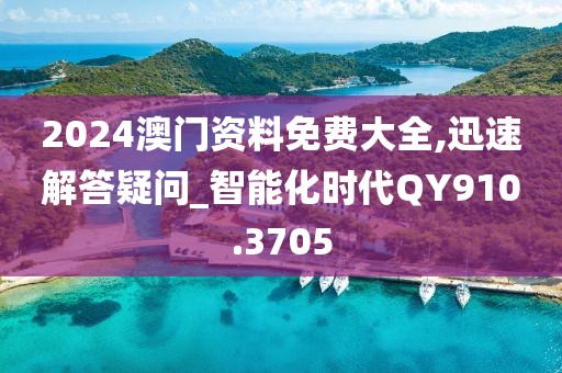 2024澳门资料免费大全,迅速解答疑问_智能化时代QY910.3705