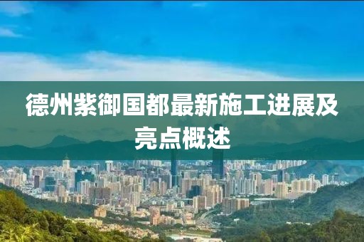 德州紫御国都最新施工进展及亮点概述