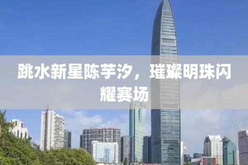跳水新星陈芋汐，璀璨明珠闪耀赛场