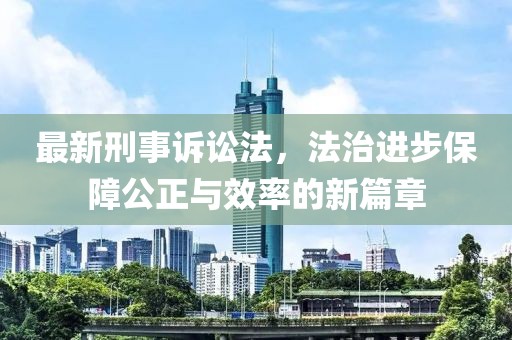最新刑事诉讼法，法治进步保障公正与效率的新篇章