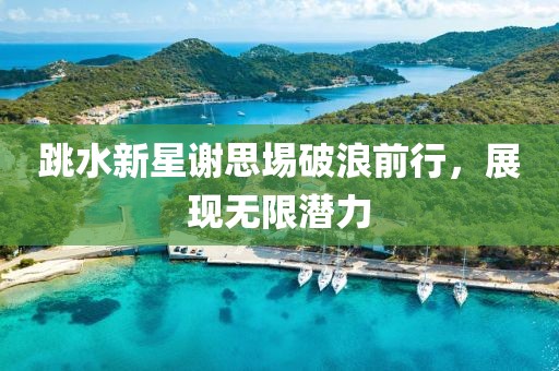 跳水新星谢思埸破浪前行，展现无限潜力
