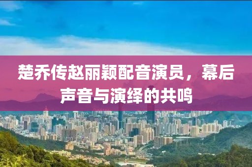 楚乔传赵丽颖配音演员，幕后声音与演绎的共鸣