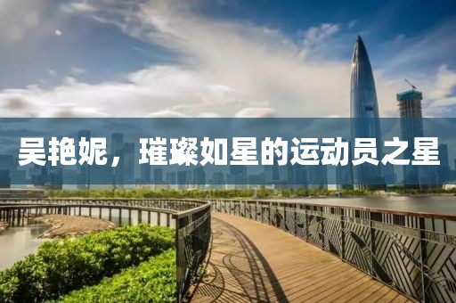 吴艳妮，璀璨如星的运动员之星