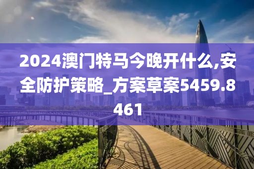 2024澳门特马今晚开什么,安全防护策略_方案草案5459.8461