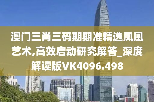 澳门三肖三码期期准精选凤凰艺术,高效启动研究解答_深度解读版VK4096.498