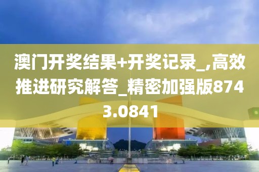澳门开奖结果+开奖记录_,高效推进研究解答_精密加强版8743.0841