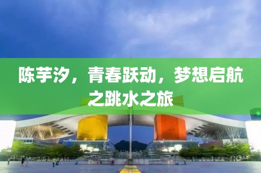 陈芋汐，青春跃动，梦想启航之跳水之旅
