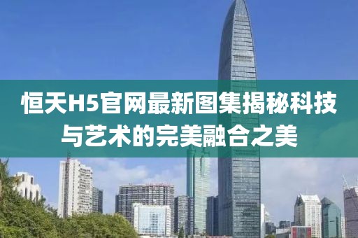 恒天H5官网最新图集揭秘科技与艺术的完美融合之美