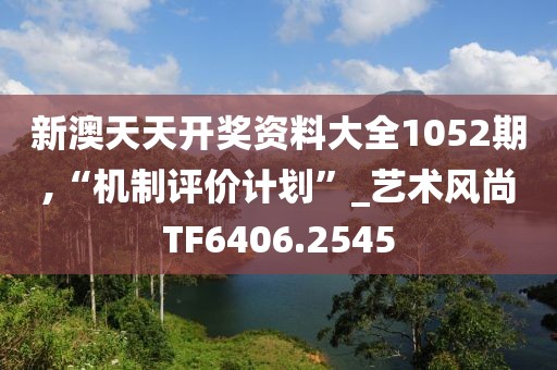 新澳天天开奖资料大全1052期,“机制评价计划”_艺术风尚TF6406.2545