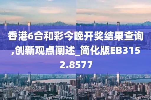 香港6合和彩今晚开奖结果查询,创新观点阐述_简化版EB3152.8577