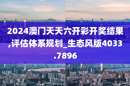 2024澳门天天六开彩开奖结果,评估体系规划_生态风版4033.7896