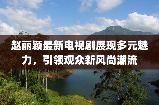 赵丽颖最新电视剧展现多元魅力，引领观众新风尚潮流