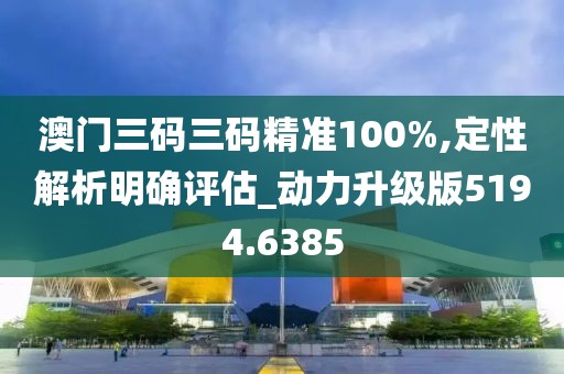 澳门三码三码精准100%,定性解析明确评估_动力升级版5194.6385