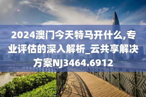 2024澳门今天特马开什么,专业评估的深入解析_云共享解决方案NJ3464.6912