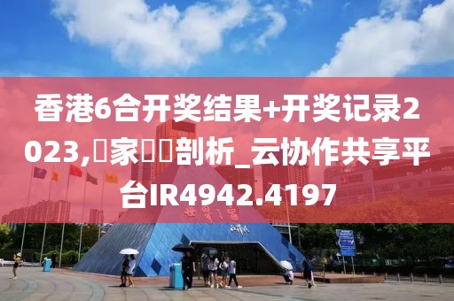 香港6合开奖结果+开奖记录2023,專家觀點剖析_云协作共享平台IR4942.4197