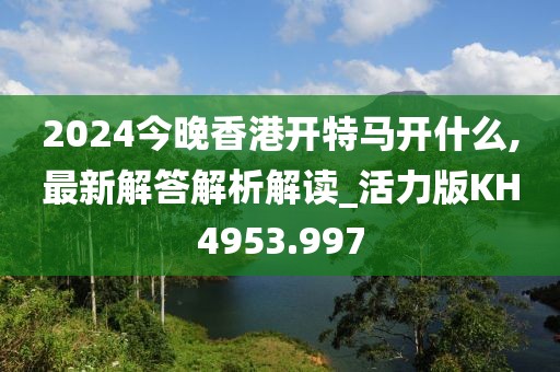 2024今晚香港开特马开什么,最新解答解析解读_活力版KH4953.997