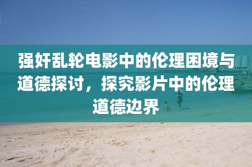 强奸乱轮电影中的伦理困境与道德探讨，探究影片中的伦理道德边界