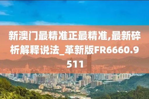 新澳门最精准正最精准,最新碎析解释说法_革新版FR6660.9511