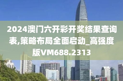2024澳门六开彩开奖结果查询表,策略布局全面启动_高强度版VM688.2313