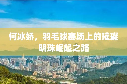 何冰娇，羽毛球赛场上的璀璨明珠崛起之路