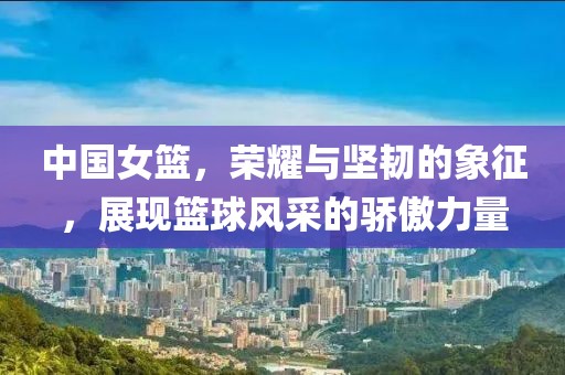 中国女篮，荣耀与坚韧的象征，展现篮球风采的骄傲力量