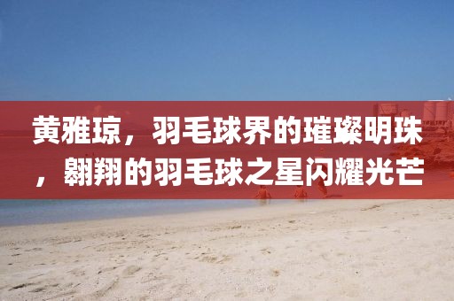 黄雅琼，羽毛球界的璀璨明珠，翱翔的羽毛球之星闪耀光芒