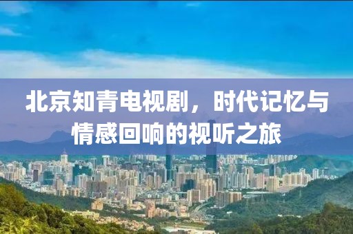 北京知青电视剧，时代记忆与情感回响的视听之旅