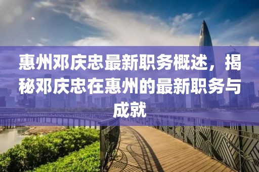 惠州邓庆忠最新职务概述，揭秘邓庆忠在惠州的最新职务与成就