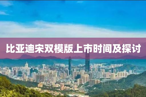 比亚迪宋双模版上市时间及探讨