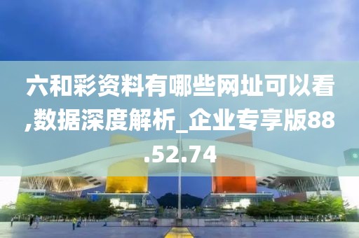 六和彩资料有哪些网址可以看,数据深度解析_企业专享版88.52.74