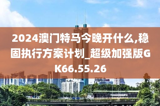 2024澳门特马今晚开什么,稳固执行方案计划_超级加强版GK66.55.26