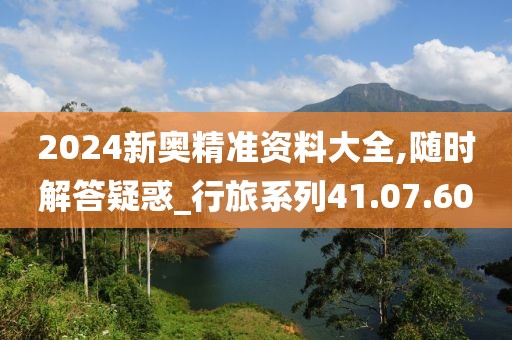 2024新奥精准资料大全,随时解答疑惑_行旅系列41.07.60