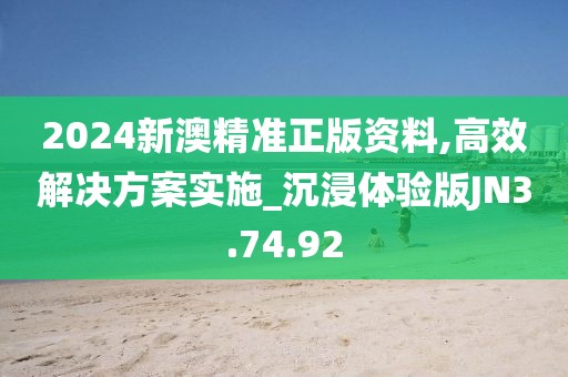 2024新澳精准正版资料,高效解决方案实施_沉浸体验版JN3.74.92