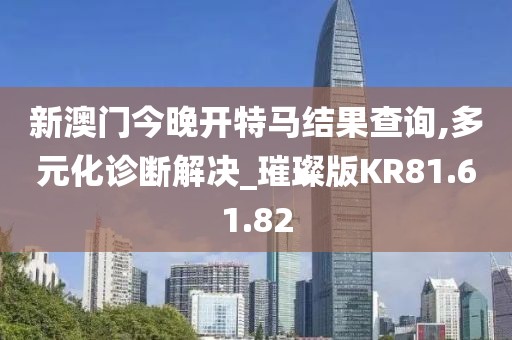 新澳门今晚开特马结果查询,多元化诊断解决_璀璨版KR81.61.82